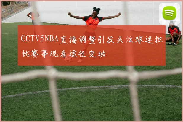 CCTV5NBA直播调整引发关注球迷担忧赛事观看途径变动