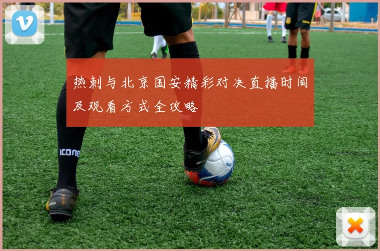 热刺与北京国安精彩对决直播时间及观看方式全攻略
