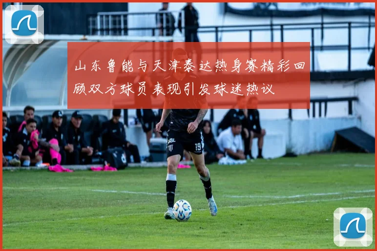 山东鲁能与天津泰达热身赛精彩回顾双方球员表现引发球迷热议