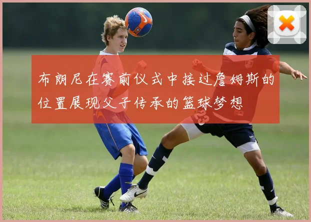 布朗尼在赛前仪式中接过詹姆斯的位置展现父子传承的篮球梦想