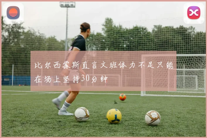 比尔西蒙斯直言文班体力不足只能在场上坚持30分钟