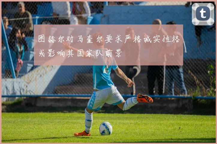 图赫尔对马奎尔要求严格诚实性格或影响其国家队前景