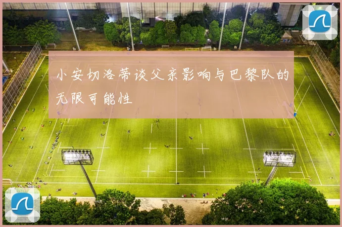 小安切洛蒂谈父亲影响与巴黎队的无限可能性