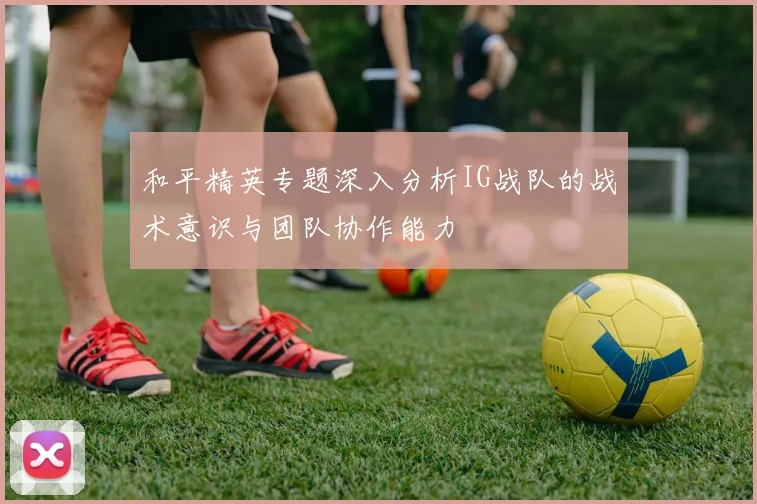 和平精英专题深入分析IG战队的战术意识与团队协作能力