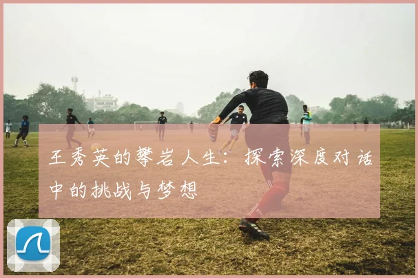 王秀英的攀岩人生：探索深度对话中的挑战与梦想