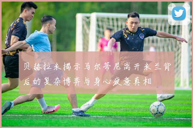贝赫拉米揭示马尔蒂尼离开米兰背后的复杂博弈与身心疲惫真相