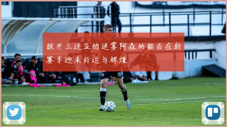 拨开三连亚的迷雾阿森纳能否在新赛季迎来好运与辉煌